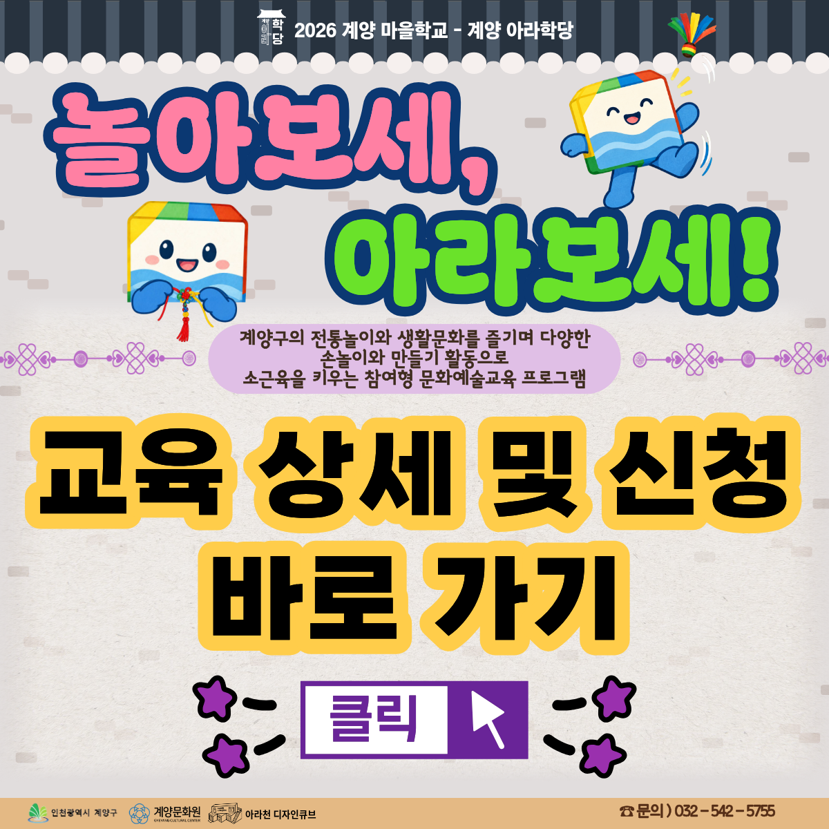 ⭐놀아보세, 아라보세!⭐ 참여자 모집!!

 

맨날 스마트폰, 태블릿만 보고 있는 우리 아이에게 조금은 특별한 시간이 필요하다면?

이번 가을, 아이의 손끝은 야무지게! 몸은 신나게! 마음은 즐겁게! 💕

 

✨ 이런 활동을 만나요!✨

🪀 내 손으로 뚝딱! 전통 놀이 도구 만들기

작은 손으로 직접 만들며 집중력과 소근육 발달을 키워요.

🎀 알록달록 전통매듭팔찌 만들기

매듭을 하나씩 엮으며 손끝의 섬세함과 창의력을 길러요.

🏃 밖으로 나가 신나게! 야외 전통 놀이 체험

수향원과 아라온 잔디밭에서 친구들과 함께 뛰고, 웃고, 어울리며 디지털 화면에서는 느낄 수 없는 즐거움을 경험해요!

🤝 친구와 함께라서 더 즐거운 시간

놀이 규칙을 배우고 서로 협력하면서 사회성과 자신감까지 쑥쑥!

💚 놀이가 배움이 되고, 경험이 추억이 되는 시간!

단순히 만들고 노는 활동을 넘어, 우리 지역 계양구의 전통과 생활문화를 자연스럽게 알아가는 특별한 기회랍니다

 

💙 <놀아보세, 아라보세!> 프로그램 안내 💙

✅ 일시: 10월 24일 – 11월 14일 (매주 토) / 총 4차시 / 1차시 : 15시~17시 30분, 2차시 : 15시~ 17시

✅ 장소: 아라천디자인큐브 일원, 경인아라뱃길 잔디밭, 수향원

✅ 교육비 및 재료비 : 무료

✅ 대상: 인천광역시 및 계양구 거주 초등학생 4~6학년 / 총 16명

✅ 내용 : 계양구의 전통 놀이와 생활문화를 즐기며 다양한 손놀이와 만들기 활동으로 소근육을 키우는 참여형 문화예술교육 프로그램

 

💙 신청 방법 💙

신청 방법 : 네이버 폼 클릭-> https://naver.me/x7eIpesH

신청 기간 : 10월 11일(일) ~ 10월 21일(수)

※ 참여자 미달 시, 추가 신청 가능

 

💙 유의 사항 💙

1. <놀아보세, 아라보세!>는 4주 연속 프로그램으로 진행되는 수업입니다. 참고하시길 바랍니다.

2. 프로그램 신청 시, 1인당 1개의 작성 폼을 사용해주세요.

3. 프로그램 참여 대상자는 참여 가능 인원, 참여 기준 등을 고려하여 선정할 예정입니다.

 

💙 선정자 발표 💙

10월 22일(목) 참여자 확정시, 개별 연락드립니다.

 

💙 문의처 : 아라천 디자인큐브 ☎ 032 – 542 – 5755