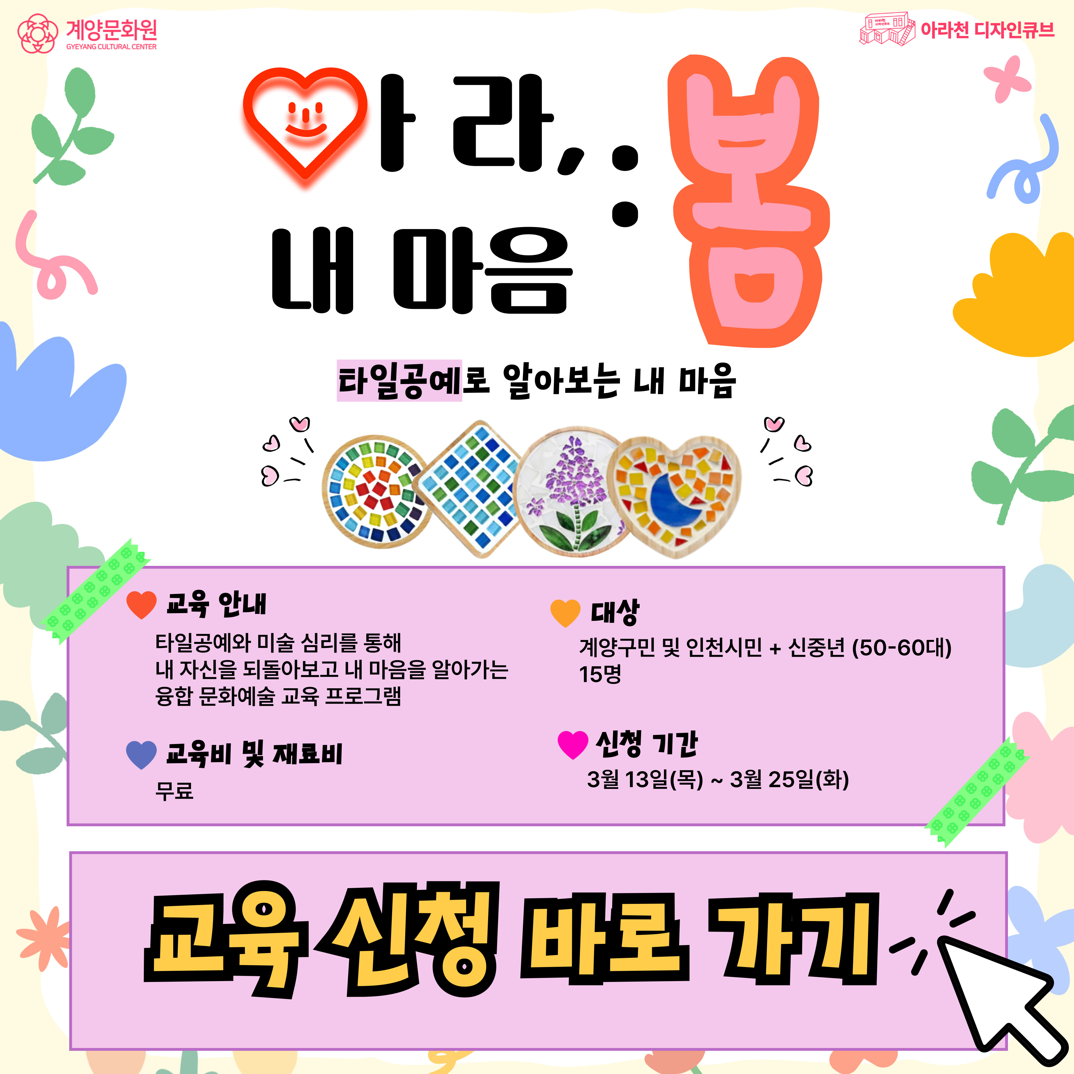 💕 🌸아라, 내 마음 : 봄🌸 프로그램 안내 💕

● 일시: 1DAY Class / 03월 29일(토) 14시~16시
● 장소: 아라천 디자인큐브 아라룸 (인천광역시 계양구 아라로 548 장기동50 2층)
● 교육비, 재료비: 무료
● 대상: 계양구민 및 인천시민 + 신중년(50-60대), 15명
● 내용
▸ 1DAY Class
▸ 우리 서로 친해져요! (오리엔테이션)
▸ 컬러테라피를 통해 내 마음을 알아봐요!
▸ 타일공예를 활용해 내 마음을 표현해요!

💕 신청 방법 💕
신청 방법 : 네이버 폼 클릭-> https://naver.me/x8tvIA1t
신청 기간 : 03월 13일(목) ~ 03월 25일(화)
※ 참가자 미달 시, 추가 신청 가능