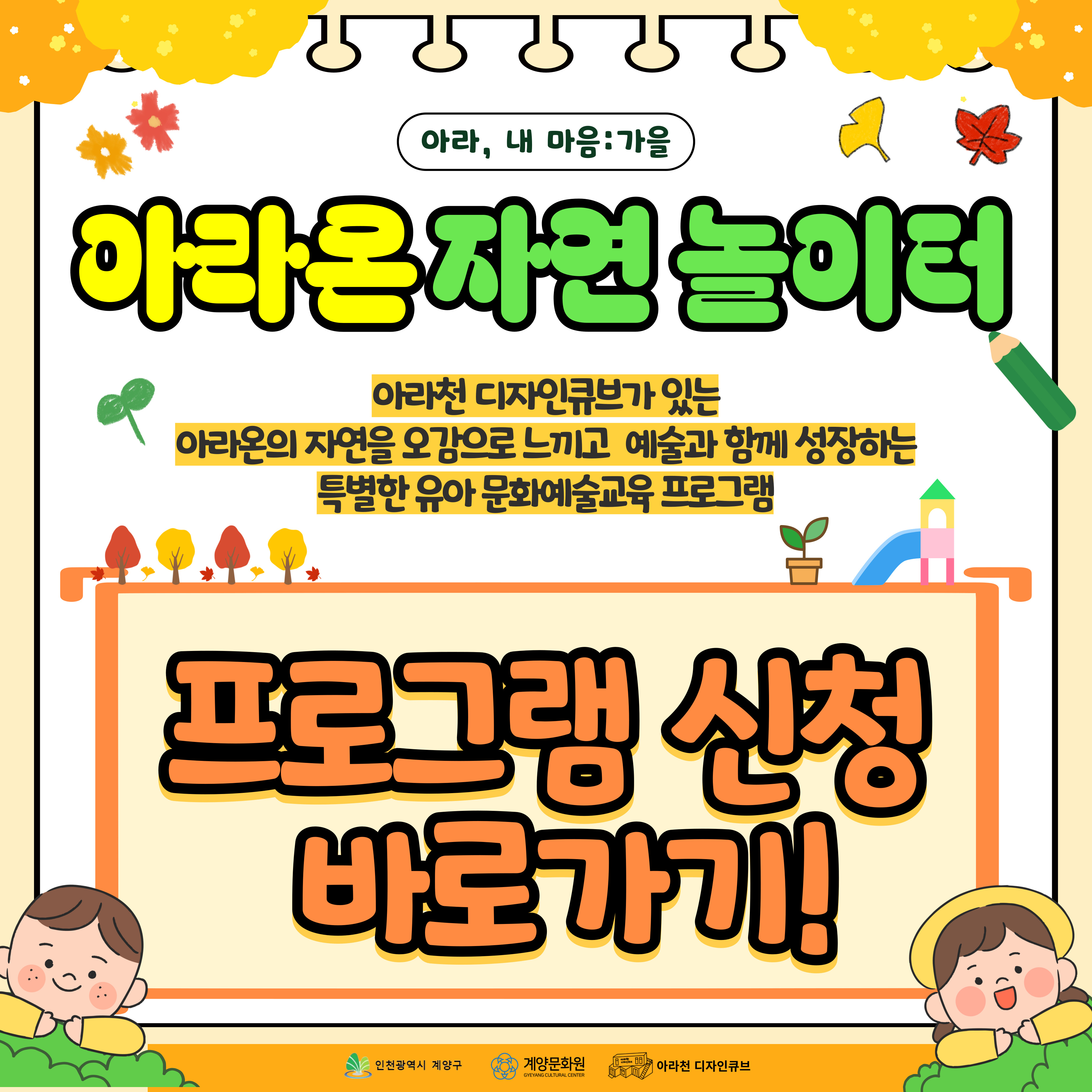 💕 2025년 아라천 디자인큐브 문화예술교육 프로그램 💕

 

가을을 맞이하여 다시 돌아온

아라천 디자인큐브 문화예술교육 개강 소식!

 

세 번째 프로그램! 🍂 아라, 내 마음 : 가을 – 아라온 자연 놀이터🍂 

 

 

🍂 아라, 내 마음 : 가을 – 아라온 자연 놀이터🍂  은

6-7세 유아를 대상으로,

아라천 디자인큐브가 있는 아라온의 자연을 오감으로 느끼고

예술과 함께 성장하는 특별한 유아 문화예술교육이며

생태교육, 원예교육, 미술교육이 합쳐진 융합 문화예술교육 프로그램입니다.

 

🌿 우리 아이에게 자연과 예술의 재미를 선물 할 수 있는 기회!

🌿 아이들이 자연의 아름다움을 탐색할 수 있는 기회!!

🌿 오감을 자극하는 생태교육과 원예교육 그리고 미술교육을 한 번에 만나 볼 수 있는 수업!!! 

 

 

💕 🍂 아라, 내 마음 : 가을 – 아라온 자연 놀이터🍂  프로그램 안내 💕

● 일시: 10월 12일 – 11월 20일 (매주 일) 14시~16시

● 장소: 아라천 디자인큐브 아라룸 (인천광역시 계양구 아라로 548 장기동50 2층)

● 교육비, 재료비: 무료

● 대상: 인천 및 계양구 거주 6-7세 (만 나이 X) / 12명

● 내용

▸ 1차시 : 아라온 자연 놀이터로 출발~!

- 아라온에서 자연 재료를 수집하고 탐색하며 활용하여 나만의 자연물 화분을 만들어요!

▸ 2차시 : 나만의 정원을 꾸며봐요!

                - 다양한 식물의 특징을 발견하고 나만의 정원을 꾸며봐요!

▸ 3차시 : 흙으로 오감을 느끼며 식물을 심어봐요!

- 자연이 우리에게 주는 에너지, 이로운 것이 무엇인지 함께 학습하고 준비된 식물을 직접 심어봐요!

▸ 4차시 : 자연물로 상상을 펼쳐봐요!

- 자연물을 이용하여 개성있는 조형물을 구상하고 상상을 담은 표현하여 나의 자연 전시회에 부모님을 초대해요!

 

💕 신청 방법 💕

●  신청 방법 : 네이버 폼 클릭-> https://naver.me/G1mXALa8

     ※1 인 1폼 제출 필수!

 

● 신청 기간 : 09월 18일(목) ~ 10월 02일(목)

     ※ 참가자 미달 시, 추가 신청 가능

 

💕유의 사항💕

1. 🍂 아라, 내 마음 : 가을 – 아라온 자연 놀이터🍂은 4차시로 구성된 수업으로 4주간 진행되는 수업입니다. 참고하시길 바랍니다.

2. 프로그램 신청 시, 1인당 1개의 작성 폼을 사용해주세요.

3. 프로그램 참여 대상자는 참여 가능 인원, 신청자 연령 등을 고려하여 선정할 예정입니다.

 

💕 선정자 발표 💕

10월 05일(일) 또는 10월 10일(금) 참여자 확정시, 개별 연락드립니다.

 

💕 문의처 : 아라천 디자인큐브 ☎ 032 – 542 – 5755