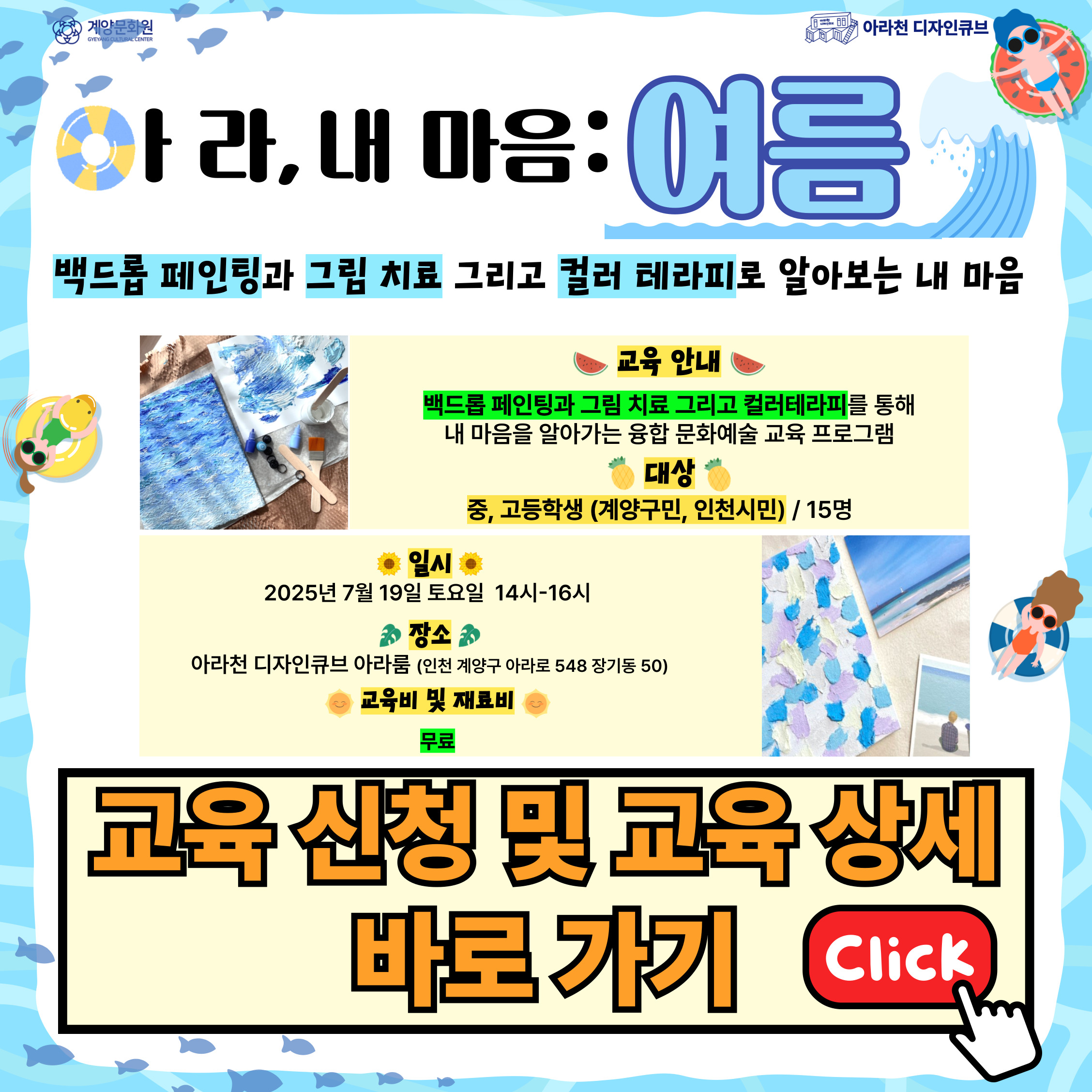 💕 2025년 아라천 디자인큐브 문화예술교육 프로그램 💕

 

여름을 맞이하여 다시 돌아온

아라천 디자인큐브 문화예술교육 개강 소식!

 

두 번째 프로그램! 🌊아라, 내 마음 : 여름🌊

 

🌊아라, 내 마음 : 여름🌊 은

백드롭 페인팅과 그림치료 그리고 컬러 테라피로 내 마음을 알아가는 1DAY 융합 문화예술 교육 프로그램입니다.

 

🌿 중학생에서 고등학생 대상 프로그램으로 인생의 치열한 성장 시기를 맞이하는 나의 솔직한 마음 속 이야기를 들어보며 보듬는 시간 !

🌿 백드롭 페인팅을 통해 내 마음을 알아 볼 수 있는 기회!!

🌿 그림치료와 컬러 테라피를 활용해 내 마음을 표현해 보는 시간 !!! 

 

 

💕 🌊아라, 내 마음 : 여름🌊 프로그램 안내 💕

● 일시: 1DAY Class / 07월 19일(토) 14시~16시

● 장소: 아라천 디자인큐브 아라룸 (인천광역시 계양구 아라로 548 장기동50 2층)

● 교육비, 재료비: 무료

● 대상: 중, 고등학생 (계양구민 및 인천시민), 15명

● 내용

▸ 1DAY Class

▸ 우리 서로 친해져요! (오리엔테이션)

▸ 투사검사(그림치료)를 통해 내 마음을 알아봐요!

▸ 컬러 테라피를 활용한 백드롭페인팅을 통해 내 마음을 표현해요!

 

 

💕 신청 방법 💕

신청 방법 : 네이버 폼 클릭-> https://naver.me/FaOnpO84

신청 기간 : 07월 03일(목) ~ 07월 10일(목)

※ 참가자 미달 시, 추가 신청 가능

 

[유의 사항]

1. 🌊아라, 내 마음 : 여름🌊은 1Day로 진행되는 수업입니다. 참고하시길 바랍니다.

2. 프로그램 신청 시, 1인당 1개의 작성 폼을 사용해주세요.

3. 프로그램 참여 대상자는 참여 가능 인원, 신청자 연령 등을 고려하여 선정할 예정입니다.

 

💕 선정자 발표 💕

07월 11일(금) 참여자 확정시, 개별 연락드립니다.

 

💕 문의처 : 아라천 디자인큐브 ☎ 032 – 542 – 5755