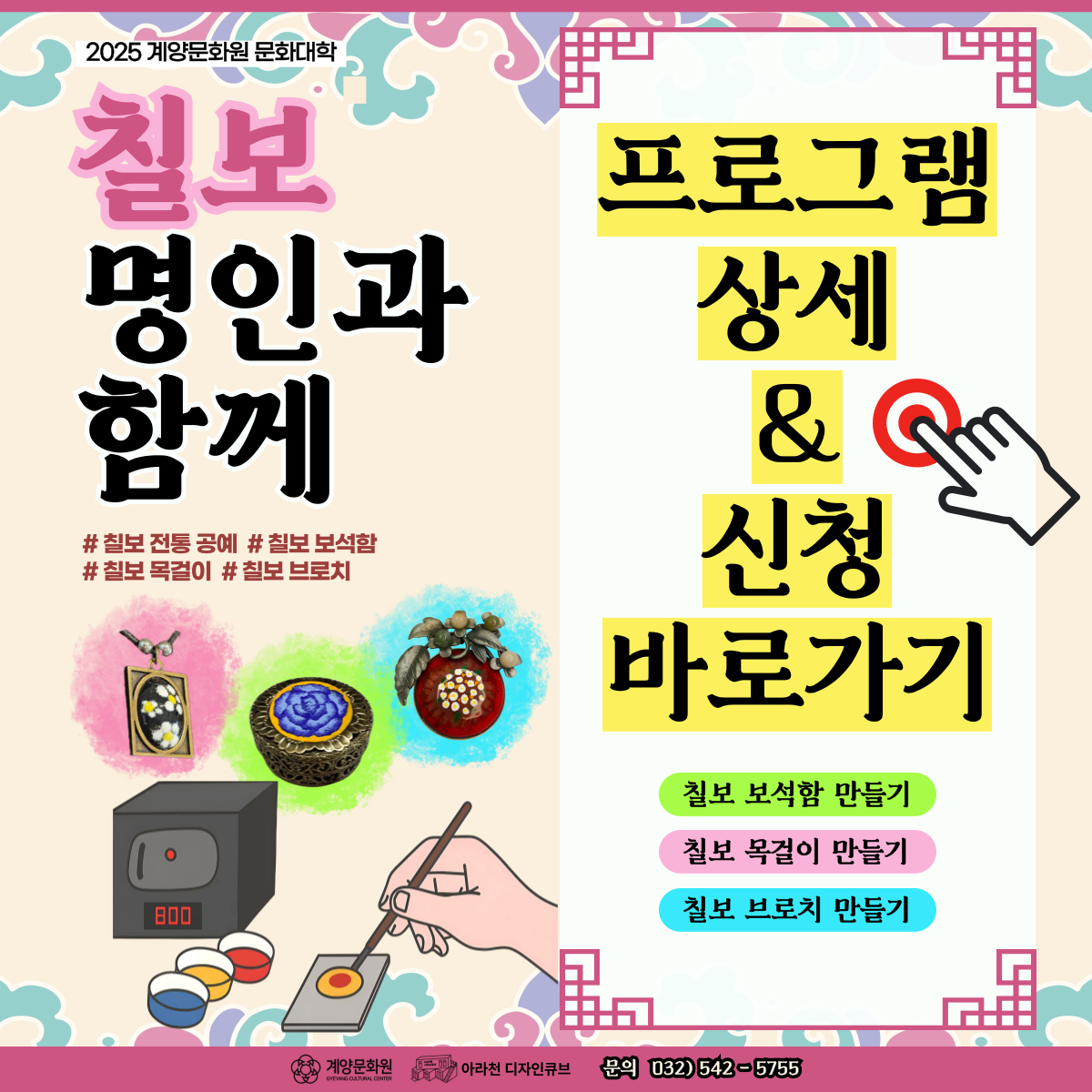 💕 2025년 계양문화원X아라천디자인큐브 문화대학 프로그램 💕

우리나라 전통 공예이자, 왕실 공예인 ‘칠보 공예’에 대해 학습하고
나만의 칠보 보석함, 칠보 목걸이, 칠보 브로치 만들자!

💎 칠보 명인과 함께 💎 

💎 칠보 명인과 함께 💎 는
아라천디자인큐브에서 진행되는 계양문화원 문화대학 프로그램으로
전통 공예 중 하나인 ‘칠보 공예’에 대해 학습하고
나만의 칠보 보석함, 목걸이, 브로치를 만들어 보는 전통 생활문화 프로그램입니다.


✨ 고요한 집중 속에서 빛으로 피어나는 나만의 예술, 칠보 공예의 세계로!
✨ 왕실의 전통 기법으로, 손끝에서 완성되는 아름다움과 몰입의 즐거움을 느껴보세요!
✨ 명인과 함께하는 ‘칠보 명인과 함께’ 일상에 예술과 힐링을 더하는 특별한 시간!


💕 💎 칠보 명인과 함께 💎   프로그램 안내 💕
● 일시: 11월 14일 – 12월 12일 (매주 금) 14시~16시
● 장소: 아라천 디자인큐브 아라룸 (인천광역시 계양구 아라로 548 장기동50 2층)
● 교육비 : 무료
● 재료비 : 30,000원(삼만원) 
● 대상: 인천 및 계양구 거주 성인 / 12명 (선착순 마감)
● 내용
▸ 1차시 : 칠보공예 기본 이론 및 칠보 목걸이 제작 작업
▸ 2차시 : 1. 칠보 그로치와 칠보 보석함 꾸미기용 동판 뒷면 작업 / 2. 칠보 브로치와 칠보 보석함 앞면 디자인 작업
▸ 3차시 : 칠보 브로치 앞판 작업
▸ 4차시 : 칠보 보석함 앞판 작업
▸ 5차시 : 칠보 브로치와 보석함 마무리 작업 후 품평회


💕 신청 방법 💕
● 신청 방법 : 네이버 폼 클릭-> https://naver.me/5jBVKWqU
  ※1 인 1폼 제출 필수!

● 신청 기간 : 10월 26일(목) ~ 11월 07일(금)
  ※ 선착순 모집이나 참가자 미달 시, 추가 신청 가능

💕 유의 사항 💕
1. 💎 칠보 명인과 함께 💎는 5차시로 구성된 수업으로 5주간 진행되는 수업입니다. 참고하시길 바랍니다.
2. 프로그램 신청 시, 1인당 1개의 작성 폼을 사용해주세요.
3. 프로그램 참여 대상자는 참여 가능 인원, 신청자 연령 등을 고려하여 선정할 예정입니다.

💕 선정자 발표 💕
네이버 폼 접수순으로 입금 안내 및 입금 확인 후 선정자 확정 안내 문자 발송 예정

💕 문의처 : 아라천 디자인큐브 ☎ 032 – 542 – 5755

#문화대학 #생활문화예술교육 #전통공예 #무료교육 #칠보 #칠보공예 #미술 #전통 #아라천디자인큐브 #계양문화원 #전통교육 #칠보보석함 #칠보목걸이 #칠보브로치 #보석함 #브로치 #목걸이