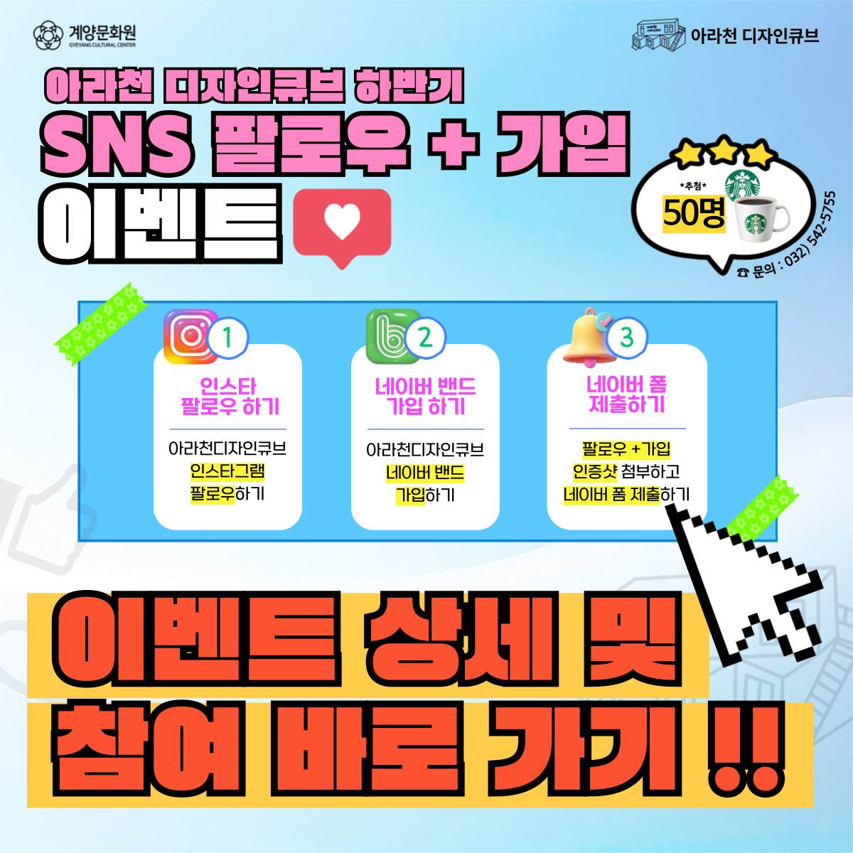 📢 2025 아라천 디자인큐브 하반기 <SNS 팔로우 + 가입 이벤트 >📢

 

① 아라천 디자인큐브 인스타그램 팔로우하고 인증샷 캡쳐!

② 아라천 디자인큐브 네이버 밴드도 가입하고 인증샷 캡쳐!

③ 네이버 폼 작성 후 제출하여

★ 스타벅스 기프티콘 받아가자!! 😍

 

 

📆이벤트 기간

2025년 10월 10일(금) ~ 11월 11일(화)

 

💕당첨자 발표

2025년 11월 14일(금)

 

🎁이벤트 경품

스타벅스 아메리카노 50명

 

📢 경품 발송

2025년 11월 19일(수) - 11월 26일(수)까지 발송 예정

 

🎉참여방법

① 아라천 디자인큐브 인스타그램 팔로우!

② 팔로우 인증샷 캡쳐 필수!

③ 아라천 디자인큐브 네이버 밴드 가입!!

④ 가입 인증샷 캡쳐 필수!!

⑤ 네이버폼 양식에 따라 정보입력하면 참여 완료!!!

 

🔗 이벤트 참여하러 가기

👉🏻 https://band.us/@gyccube (아라천 디자인큐브 네이버 밴드)

👉🏻 https://www.instagram.com/gyccube/ (아라천 디자인큐브 인스타그램)

👉🏻 https://naver.me/xafUSaAr (이벤트 제출 네이버 폼)

※ 링크는 클릭하면 해당 페이지로 연결됩니다! ※ 

 

✅유의사항

※ 당첨자 선정은 제출 인증사진 확인 및 선별 작업 후 랜덤으로 선별됩니다.

※ 당첨 경품은 발표일로부터 11월 이내로 발송될 예정입니다.

※ 잘못된 개인정보 입력으로 인한 경품 누락 시 책임은 당첨자 본인에게 있습니다.

※  상반기 이벤트 당첨자는 중복 당첨은 불가능합니다.

 
 

📞 문의 : 아라천 디자인큐브 032-542-5755