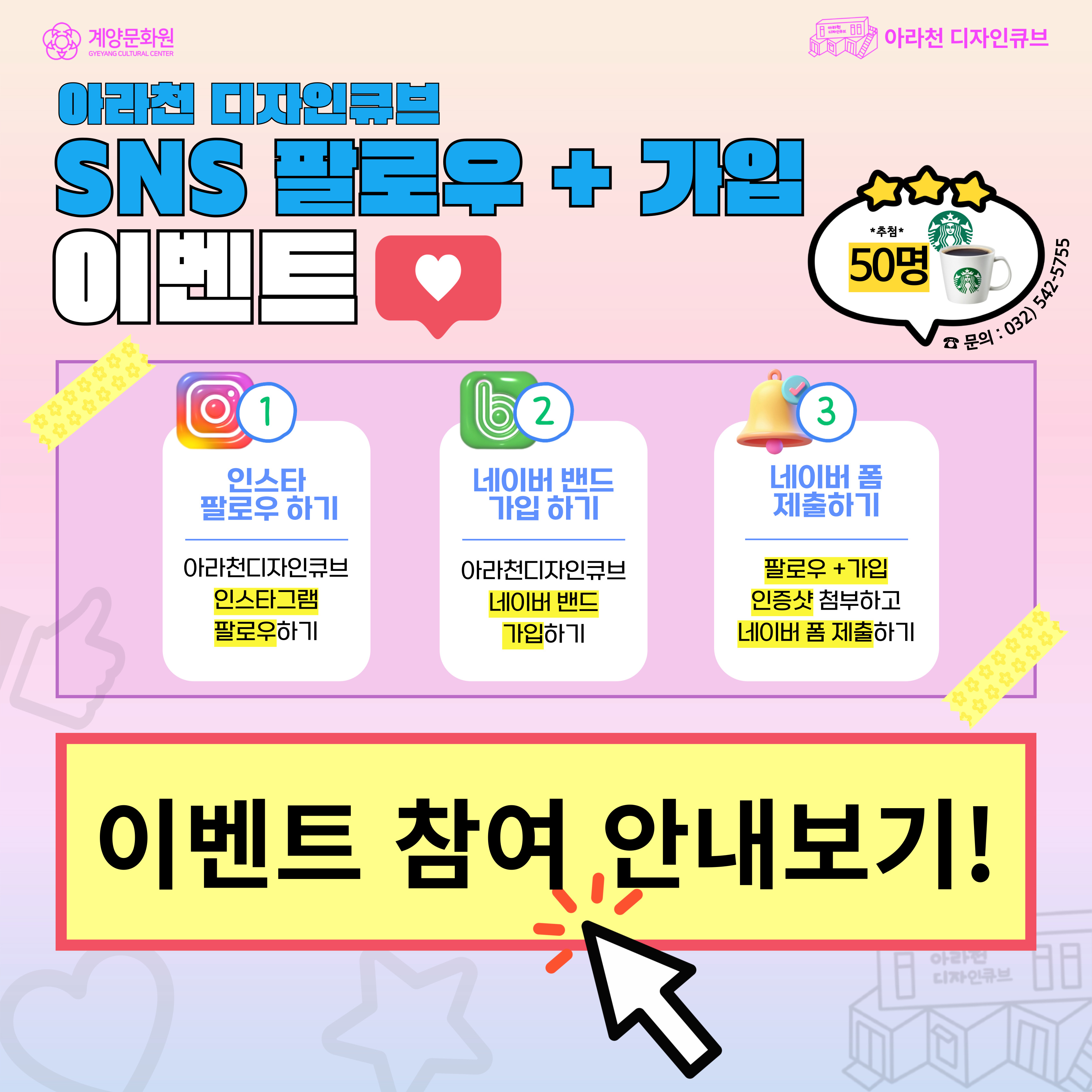 📢 2025 아라천 디자인큐브 상반기 <SNS 팔로우 + 가입 이벤트 >📢아라천 디자인큐브 인스타그램 팔로우하고
인증샷 캡쳐!
아라천 디자인큐브 네이버 밴드도 가입하고
인증샷 캡쳐!
네이버 폼 작성 후 제출하여스타벅스 기프티콘 받아가자!! 😍
📆이벤트 기간2025년 03월 19일(수) ~ 04월 29일(화)
💕당첨자 발표2025년 05월 02일(금)
🎁이벤트 경품스타벅스 아메리카노 50명
📢 경품 발송2025년 05월 14일(수) - 05월 21일(수)까지 발송 예정
🎉참여방법① 아라천 디자인큐브 인스타그램 팔로우!
② 팔로우 인증샷 캡쳐 필수!
③ 아라천 디자인큐브 네이버 밴드 가입!!
④ 가입 인증샷 캡쳐 필수!!
⑤ 네이버폼 양식에 따라 정보입력하면 참여 완료!!!
🔗 이벤트 참여하러 가기
👉🏻 https://band.us/@gyccube (아라천 디자인큐브 네이버 밴드)👉🏻 https://www.instagram.com/gyccube/ (아라천 디자인큐브 인스타그램)
👉🏻 https://naver.me/5PVdWoig (이벤트 제출 네이버 폼)
✅유의사항※ 당첨자 선정은 랜덤으로 선별됩니다.※ 당첨 경품은 발표일로부터 05월 이내로 발송될 예정입니다.※ 잘못된 개인정보 입력으로 인한 경품 누락 시 책임은 당첨자 본인에게 있습니다.
 
📞 문의 :  아라천 디자인큐브 032-542-5755