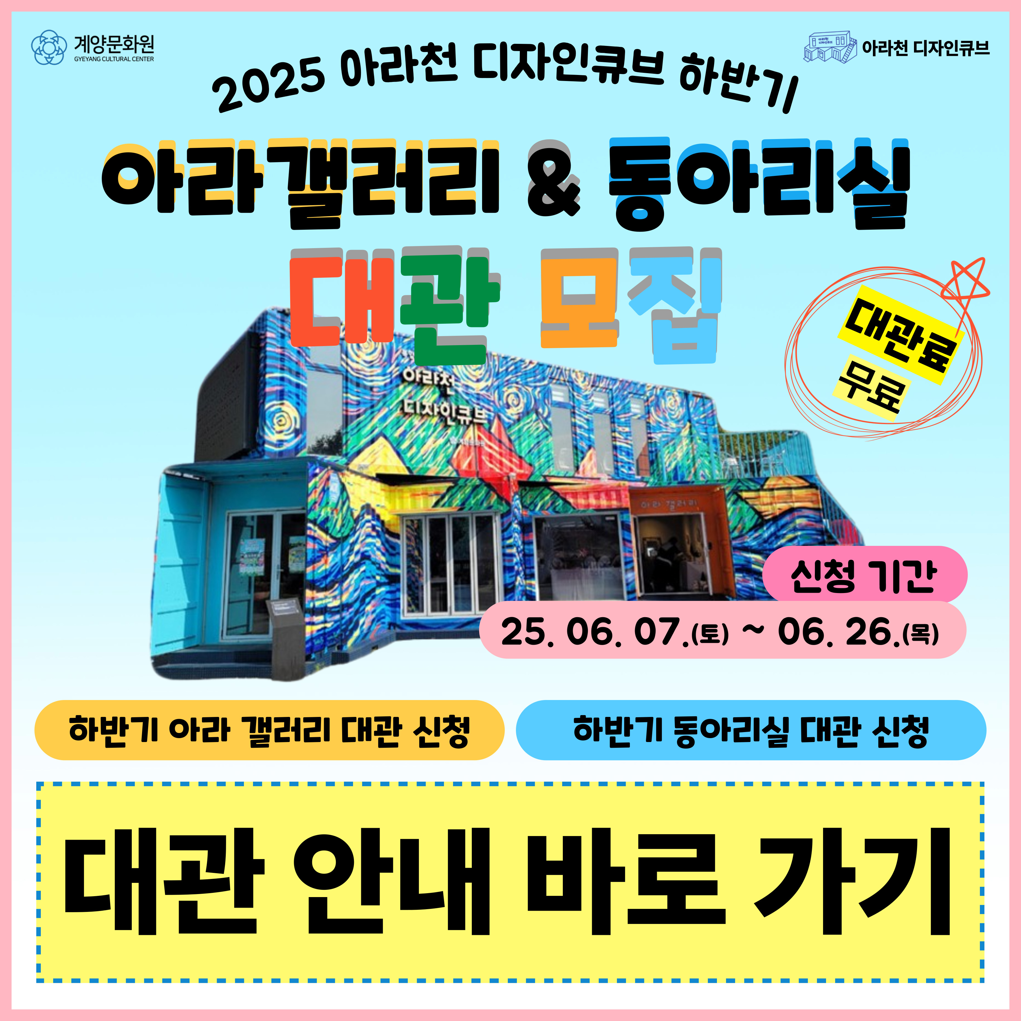 
▣ 2025 아라천 디자인큐브 <하반기 아라 갤러리 대관> 신청 안내

 

1. 신청기간 : 2025. 06. 07.(토) ~ 2025. 06. 26.(목) / 20일간

2. 대관 가능기간

    가. 2025. 07. 30.(수) ~ 2025. 12. 17.(수)

     나. 매주 수요일 오전 철수 10:00 – 12:00, 오후 설치 14:00 – 17:00

     다. 최소 7일 ~ 최대 14일까지 대관 / 설치 및 철수일 포함

3. 전시 기간 : 하·동절기 : 10:00 ~ 17:00

4. 대관 시설 : 아라천 디자인큐브 1층 아라 갤러리(계양구 아라로 548)

5. 신청방법 : 아라천 디자인큐브 E-mail 접수

                  * E-mail : gyccube@gmail.com

6. 제출서류 : 소정 양식에 의거 관련서류 제출

7. 결과발표 : 2025. 07. 03.(목) 예정 / *선정자 개별연락

8. 문 의 : 계양문화원 아라천디자인큐브 담당자 ☎ 032-542-5755

 

※ 자세한 사항은 공고문을 참조 ※

 

 

 

 


▣ 2025 아라천 디자인큐브 <하반기 생활문화동아리 동아리실 대관> 신청 안내

 

1. 신청기간 : 2025. 06. 07.(토) ~ 2025. 06. 26.(목) / 20일간

2. 이용 가능기간 : 2025. 08. 01.(금) ~ 2025. 12. 19.(금)

3. 신청대상 : 계양구 생활문화 동아리

4. 동아리 이용 시설 : 아라천디자인큐브 2층 아라룸 (16인 수용 가능)

5. 신청방법 : 아라천 디자인큐브 E-mail 접수

* E-mail : gyccube@gmail.com

6. 신청내용 : 동아리실 정기이용 희망요일 및 시간(2순위까지), 이용빈도(매주/격주/매월)

7. 제출서류 : 신청서 및 이용 동의서 1부

8. 결과발표 : 2025. 07. 03.(목) 예정 / *선정자 개별연락

9. 문 의 : 계양문화원 아라천디자인큐브 담당자 ☎ 032-542-5755

 

※ 자세한 사항은 공고문을 참조 ※

