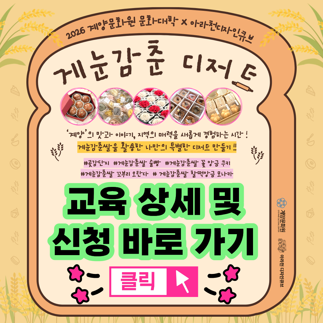 💕 2026년 계양문화원X아라천디자인큐브 문화대학 프로그램 💕

 

계양에서 만나는 특별한 맛과 이야기, 그리고 나만의 달콤한 시간!

 

🌾 계양구 특산품 ‘게눈감춘쌀’이 전통 디저트로 새롭게 태어나는 과정을 통해 지역의 맛과 이야기를 발견하고, 바쁜 일상 속 잠시 멈춰 손끝으로 나만의 디저트를 빚으며 만드는 즐거움과 나를 발견하는 기쁨을 경험하는 특별한 문화 여정에 함께해요~ 💕

 

🍰🌾 게눈감춘 디저트 🌾🍰

 

🍰🌾 게눈감춘 디저트 🌾🍰는

아라천디자인큐브에서 진행되는 계양문화원 문화대학 프로그램으로 계양구 특산품인 ‘게눈감춘쌀’을 활용하여 지역 식재료의 가치와 특징을 알아보고 다양한 ‘게눈감춘쌀’ 활용 전통 디저트를 직접 만들어 보며 지역의 맛과 계절의 기억을 경험하는 생활문화 프로그램입니다.

 

✨ 계양의 특산품 ‘게눈감춘쌀’로 피워내는 다섯 가지 전통 디저트, 지역의 맛과 이야기를 새롭게 만나보세요!

✨ ‘게눈감춘쌀에’ 담긴 전통의 맛과 멋을 손끝으로 빚으며 만드는 즐거움과 몰입의 시간을 경험해 보세요!

✨ 만들고, 나누고, 나를 발견하는 시간! 5회차 전체 재료비 3만 원으로 만나는 특별한 문화 경험, 계양의 매력을 발견하고 일상에 달콤한 쉼표를 더해 보세요!

 

💕 🍰🌾 게눈감춘 디저트 🌾🍰   프로그램 안내 💕

● 일시: 10월 25일 – 11월 22일 (매주 일) 14시~16시

● 장소: 아라천 디자인큐브 아라룸 (인천광역시 계양구 아라로 548 장기동50 2층)

● 교육비 : 무료

● 재료비 : 30,000원(삼만원)

● 대상: 인천광역시 시민 및 계양구 구민 성인 / 14명 (선착순 마감)

● 내용

▸ 1차시 : 계절의 기억을 담다 (‘곶감 단지’ 만들기)

▸ 2차시 : 기다림이 만드는 맛 (‘게눈감춘쌀 술빵’ 만들기)

▸ 3차시 : 손끝으로 표현하는 나의 계절 (‘게눈감춘쌀 꽃 앙금 쿠키’ 만들기)

▸ 4차시 : 작은 조각들이 만드는 하나 (‘게눈감춘쌀 꼬부리 오란다’ 만들기)

▸ 5차시 : 익숙한 맛을 오늘의 감각으로 (‘게눈감춘쌀 찰떡 앙금 모나카’ 만들기)

 

💕 신청 방법 💕

● 신청 방법 : 네이버 폼 클릭-> https://naver.me/xLNvIY19

※1 인 1폼 제출 필수!

 

● 신청 기간 : 10월 10일(토) ~ 10월 20일(화)

※ 선착순 모집이나 참가자 미달 시, 추가 신청 가능

 

💕 유의 사항 💕

1. 🍰🌾 게눈감춘 디저트 🌾🍰는 5차시로 구성된 수업으로 5주간 진행되는 수업입니다. 참고하시길 바랍니다.

2. 프로그램 신청 시, 1인당 1개의 작성 폼을 사용해주세요.

3. 프로그램 참여 대상자는 참여 가능 인원, 신청자 연령 등을 고려하여 선정할 예정입니다.

4. 프로그램 참여 대상자는 입금 순으로 선착순 마감되며, 수업 시작 후에는 어떠한 경우에도 환불이 불가능 합니다.

 

💕 선정자 발표 💕

네이버 폼 접수순으로 입금 안내 및 입금 확인 후 선정자 확정 안내 문자 발송 예정

 

💕 문의처 : 아라천 디자인큐브 ☎ 032 – 542 – 5755

