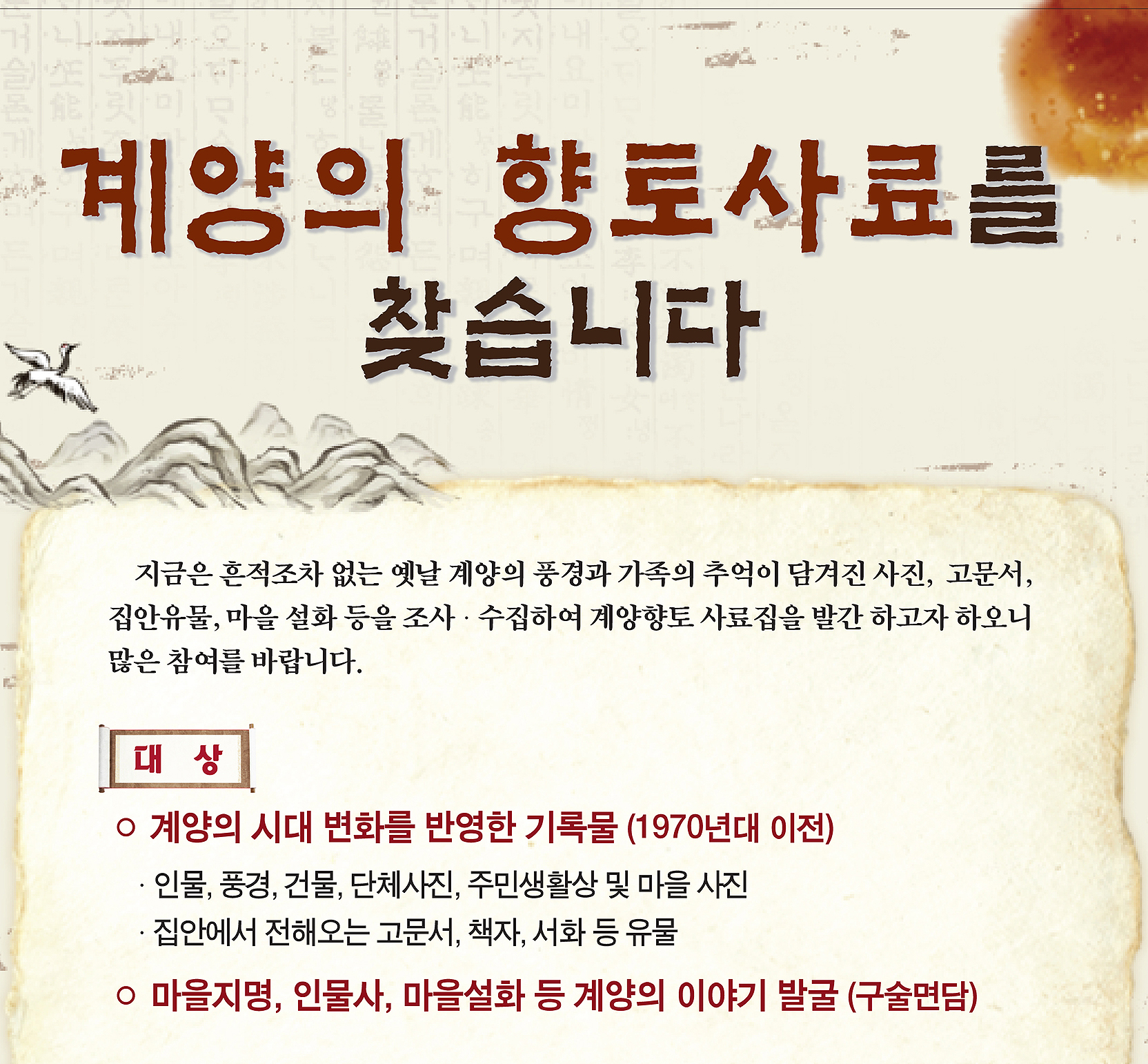계양의 향토 자료를 찾습니다.
지금은 흔적조차 없는 옛날 계양의 풍경과 가족의 추억이 담겨진 사진, 고문서, 집안 유물, 마을 설화 등을 수집하여 계양향토사료집 으로 발간하고자 하오니 많은 참여를 바랍니다.
□ 대상
○ 계양의 시대 변화를 반영한 기록물 (1970년대 이전)
⦁ 인물, 풍경, 건물, 단체사진, 주민생활상 및 마을 사진 등
⦁ 집안에서 전해오는 고문서, 책자, 서화 등 유물 자료
○ 마을지명 유래, 인물사, 마을설화 등 발굴(구술면담) 