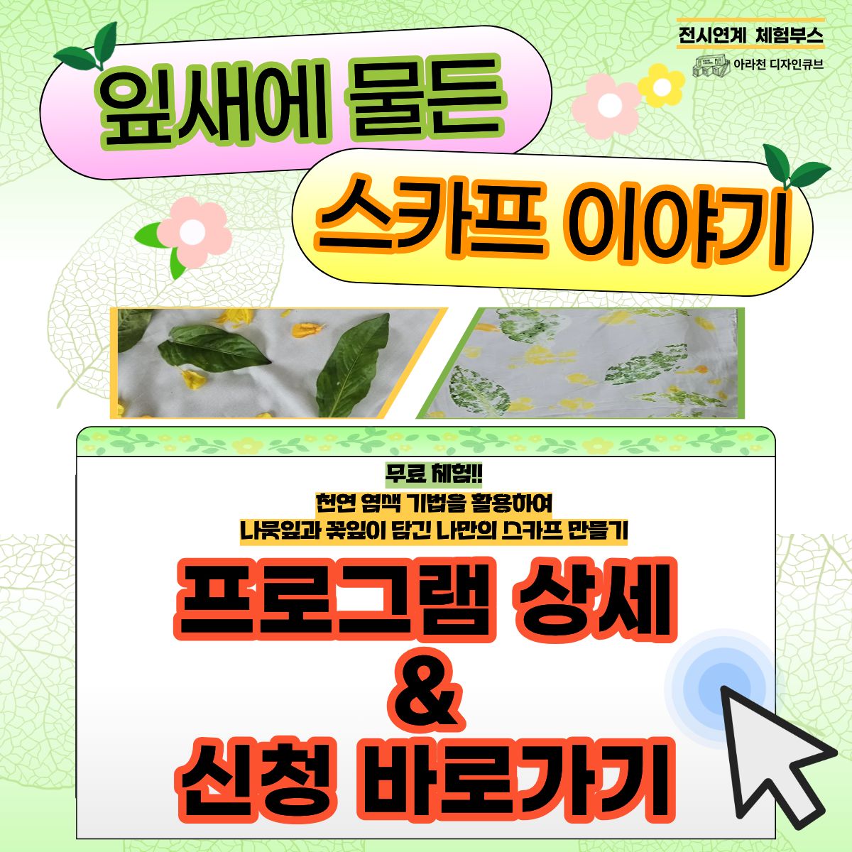 ⭐ 2025년 아라천 디자인큐브 전시연계 체험 프로그램 ⭐

 

아라천 디자인큐브 전시연계 체험 프로그램 아홉 번째!!

 

🍃잎새에 물든 스카프 이야기🍃

 

🍃잎새에 물든 스카프 이야기🍃

는

네이쳐스토리 <우리 함께 여.행(여기서행복하기)> 전시연계 체험부스로

아라천디자인큐브 아라 갤러리 전시작품에 맞춰

천연 염색 기법에 대해 학습하고 활용하여

나뭇잎과 꽃잎이 담긴 나만의 스카프를 만드는 체험프로그램 입니다.

 

✏ ‘천연염색 기법’에 대해 학습할 수 있는 기회!

✏ 꽃과 나뭇잎이 담긴 나만의 ‘천연염색 스카프’를 만들어 볼 수 있는 기회!!

✏ 체험프로그램과 함께 전시 관람의 효과를 2배로 느낄 수 있는 기회!!!

 

⭐ 🍃잎새에 물든 스카프 이야기🍃 프로그램 안내 ⭐

● 일시: 1DAY Class / 09월 27일(일) 14시~16시 (체험시간 1팀 당 10분 내외 소요)

- 1번째 그룹 : 14시 ~ 15시 (최대 10명 정원)

- 2번째 그룹 : 15시 ~ 16시 (최대 10명 정원)

● 장소: 아라천 디자인큐브 아라 갤러리 (인천광역시 계양구 아라로 548 장기동50 1층)

● 체험비: 무료

● 대상: 계양구민 및 인천시 거주 / 누구나 / 1팀당 10명 씩, 총 2팀 (20명) 진행

● 내용 : 천연 염색 기법에 대해 학습하고 활용하여 나뭇잎과 꽃잎이 담긴 나만의 스카프를 만드는 체험프로그램

 

⭐ 신청 방법 ⭐

신청 방법 : 1일 1폼 작성 후 제출

※ 신청 네이버 폼 클릭-> https://naver.me/FdoC0xfy

 

신청 기간 : 09월 17일(수) ~ 09월 24일(수)

※ 참가자 미달 시, 추가 신청 가능 및 9월 27일 현장 접수 가능

 

⭐유의 사항⭐

1. 🍃잎새에 물든 스카프 이야기🍃는 1Day로 진행되는 수업입니다. 참고하시길 바랍니다.

2. 프로그램 신청 시, 1인당 1개의 작성 폼을 사용해주세요.

3. 프로그램 참여 대상자는 참여 가능 인원, 참여 시간 등을 고려하여 선정할 예정입니다.

 

⭐ 선정자 발표 ⭐

09월 25일(목) 참여자 확정시, 개별 연락드립니다.

 

⭐ 문의처 : 아라천 디자인큐브 ☎ 032 – 542 – 5755

