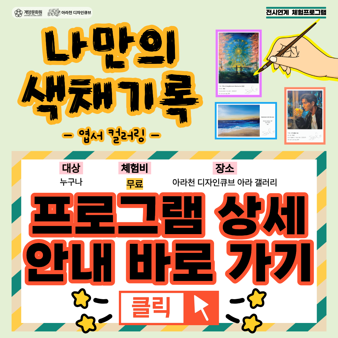 🎨나만의 색채 기록🎨 참여자 모집 안내

- 교육 내용 : 아라갤러리에서 펼쳐지는 전솔지 개인전 <Chromatic shift : 색채의 전이>의 전시연계 체험프로그램으로 작가의 작품이 단긴 라인드로잉 엽서에
관람객이 직접 색을 입히며 작가의 작업 과정을 체험하고 전시의 감동을 실물 소장 또는 전시할 수 있는 프로그램입니다.

- 일시: 2026년 08월 05일(수) ~ 08월 12일(수)  10시 ~ 17시 , 상시 운영 (체험 1인 당 10분 내외 소요)
- 장소: 아라천디자인큐브 아라갤러리 (인천광역시 계양구 아라로 548 장기동50 1층)
- 체험비: 무료
- 대상: 인천 시민 및 계양 구민 누구나 / 선착순 96명
- 신청 방법 및 참여 방법 : 현장 접수 및 전시 기간 중 (08월 05일 ~ 08월 12월)아라갤러리 방문, 현장 참여

- 문의 : 032-542-5755