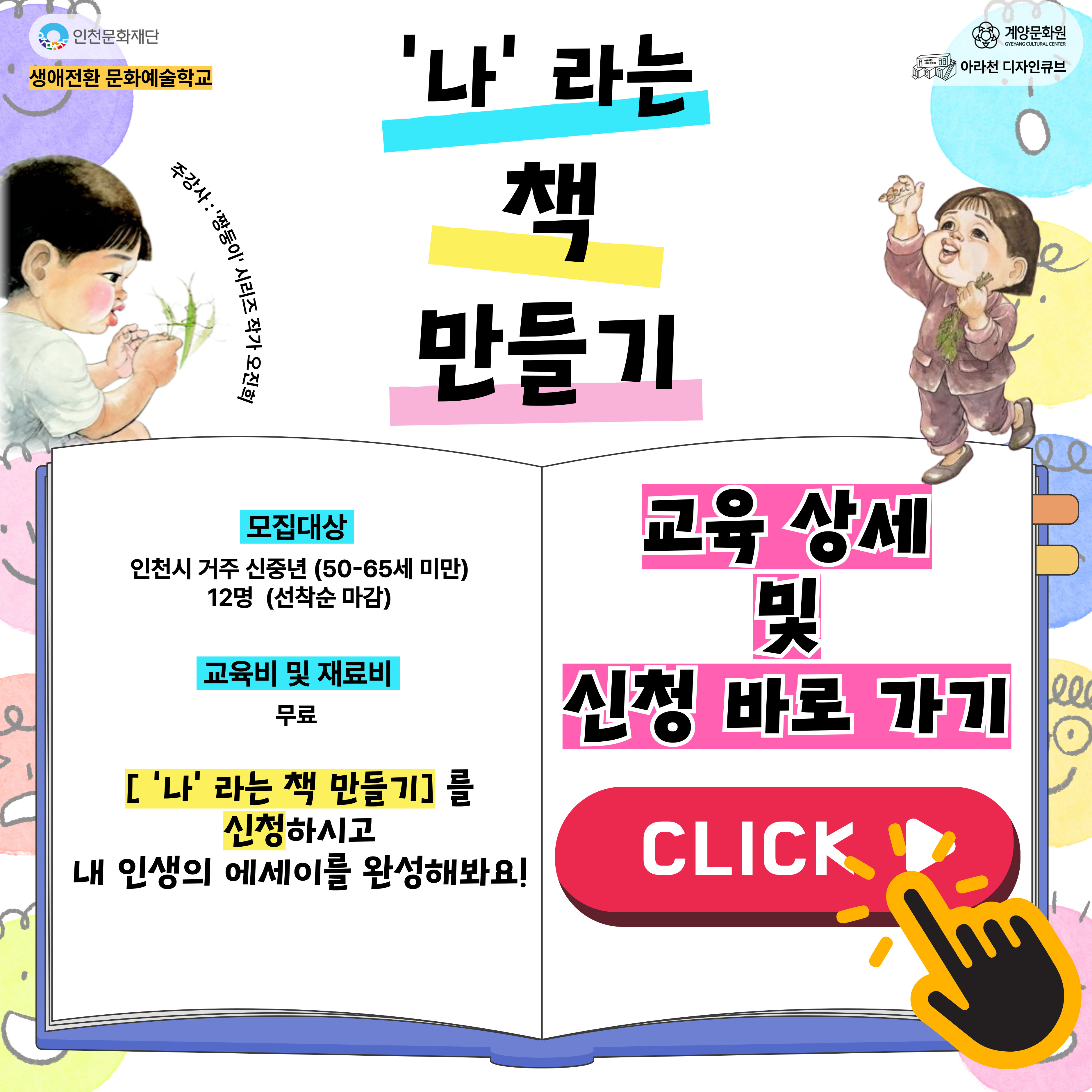 💕 2025년 아라천 디자인큐브 문화예술교육 프로그램 💕

아라천 디자인큐브 신중년 문화예술교육 개강 소식!

신중년 문화예술교육 📚‘나'라는 책 만들기📚

📚‘나'라는 책 만들기📚 은
짱둥이'시리즈 오진희 작가와 함께하는 <'나'라는 책 만들기>는
신중년이 되기까지 내 자신을 되돌아보고 내 마음 속 소중한 이야기를 엮어
나만의 하나뿐인 '나'라는 에세이 책을 완성하는 신중년 문화예술 교육 프로그램

😍 50이 넘으면 모두들 그렇게 말한다.
“내가 겪은 일을 책으로 쓰면 열두 권도 더 된다.”고,
생생한 기억이 살아 있을 때
내 이야기를 책 한 권으로 남기고 싶은 사람들 다 모여라!
인생의 주옥같은 이야기를
“나”라는 한 권의 책으로 만들어 보자. 😍
 
💕 📚‘나'라는 책 만들기📚 프로그램 안내 💕
● 일시　: 2025년 9월 4일 ~ 11월 13일 매주 목요일 14시~17시 (3시간)
● 장소　: 아라천 디자인큐브 아라룸 (인천광역시 계양구 아라로 548 장기동50 2층)
● 교육비, 재료비　: 무료
● 대상　: 계양구 및 인천시 거주 신중년 (50세~65대) / 12명
● 내용 :　1 ~ 10회 차 진행 (상세 내용 첨부 이미지 참조)

💕 신청 방법 💕
신청 방법 : 네이버 폼 클릭-> https://naver.me/xmBP0tTu
신청 기간 : 8월 20일(수) ~ 2025년 8월 31일(일)
※ 참가자 미달 시, 추가 신청 가능


[유의 사항]
1. 📚‘나'라는 책 만들기📚은 10회차로 진행되는 수업입니다. 참고하시길 바랍니다.
2. 프로그램 신청 시, 1인당 1개의 작성 폼을 사용해주세요.
3. 프로그램 참여 대상자는 참여 가능 인원, 신청자 연령 등을 고려하여 선정할 예정입니다.

💕 선정자 발표 💕
09월 03일(수), 04일(목) 참여자 확정시, 개별 연락드립니다.

💕 문의처 : 아라천 디자인큐브 ☎ 032 – 542 – 5755
